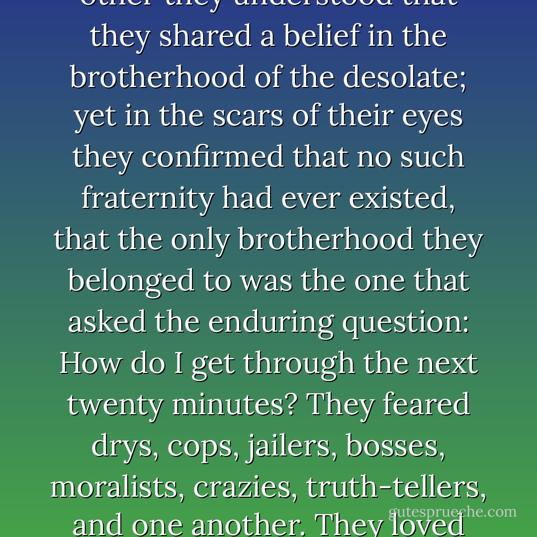 They were both questing for the behavior that was proper to their station and their unutterable dreams. They both knew intimately the etiquette, the taboos, the protocol of bums. By their talk to each other they understood that they shared a belief in the brotherhood of the desolate; yet in the scars of their eyes they confirmed that no such fraternity had ever existed, that the only brotherhood they belonged to was the one that asked the enduring question: How do I get through the next twenty minutes? They feared drys, cops, jailers, bosses, moralists, crazies, truth-tellers, and one another. They loved storytellers, liars, whores, fighters, singers, collie dogs that wagged their tails, and generous bandits. Rudy, thought Francis, he’s just a bum, but who ain’t? - William  Kennedy