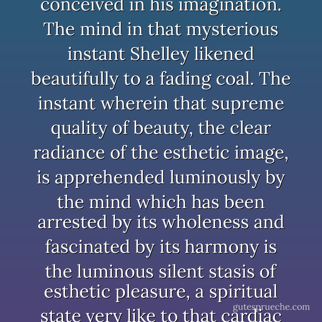 The radiance of which he speaks is the scholastic quidditas, the whatness of a thing. The supreme quality is felt by the artist when the esthetic image is first conceived in his imagination. The mind in that mysterious instant <a href="https://www.goodreads.com/author/show/45882.Shelley" title="Shelley" rel="nofollow noopener">Shelley</a> likened beautifully to a fading coal. The instant wherein that supreme quality of beauty, the clear radiance of the esthetic image, is apprehended luminously by the mind which has been arrested by its wholeness and fascinated by its harmony is the luminous silent stasis of esthetic pleasure, a spiritual state very like to that cardiac condition which the Italian physiologist, <a href="https://www.goodreads.com/author/show/3476893.Luigi_Galvani" title="Luigi Galvani" rel="nofollow noopener">Luigi Galvani</a>, using a phrase almost as beautiful as <a href="https://www.goodreads.com/author/show/45882.Shelley" title="Shelley" rel="nofollow noopener">Shelley</a>’s, called the enchantment of the heart. - James Joyce