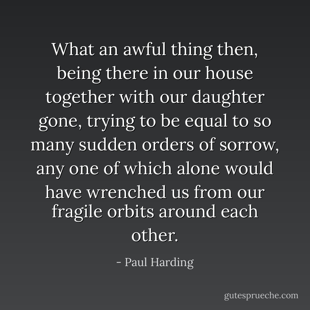 What an awful thing then, being there in our house together with our daughter gone, trying to be equal to so many sudden orders of sorrow, any one of which alone would have wrenched us from our fragile orbits around each other. - Paul Harding