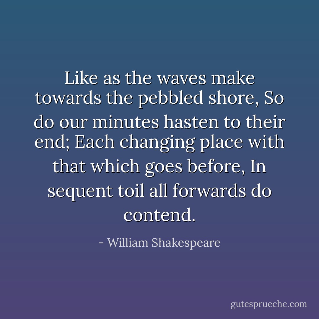 Like as the waves make towards the pebbled shore,<br />So do our minutes hasten to their end;<br />Each changing place with that which goes before,<br />In sequent toil all forwards do contend. - William Shakespeare