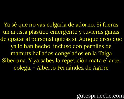 Ya sé que no vas colgarla de adorno. Si fueras un artista plástico emergente y tuvieras ganas de epatar al personal quizás sí. Aunque creo que ya lo han hecho, incluso con perniles de mamuts hallados congelados en la Taiga Siberiana. Y ya sabes la repetición mata el arte, colega. - Alberto Fernández de Agirre