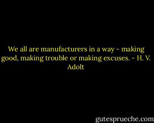 We all are manufacturers in a way - making good, making trouble or making excuses. - H. V. Adolt