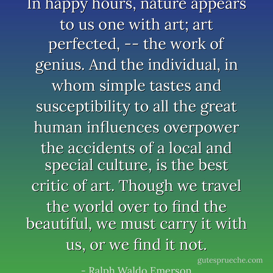 In happy hours, nature appears to us one with art; art perfected, -- the work of genius. And the individual, in whom simple tastes and susceptibility to all the great human influences overpower the accidents of a local and special culture, is the best critic of art. Though we travel the world over to find the beautiful, we must carry it with us, or we find it not. - Ralph Waldo Emerson