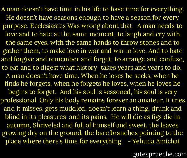 A man doesn't have time in his life<br />to have time for everything.<br />He doesn't have seasons enough to have<br />a season for every purpose. Ecclesiastes<br />Was wrong about that.<br /><br />A man needs to love and to hate at the same moment,<br />to laugh and cry with the same eyes,<br />with the same hands to throw stones and to gather them,<br />to make love in war and war in love.<br />And to hate and forgive and remember and forget,<br />to arrange and confuse, to eat and to digest<br />what history <br />takes years and years to do.<br /><br />A man doesn't have time.<br />When he loses he seeks, when he finds<br />he forgets, when he forgets he loves, when he loves<br />he begins to forget.<br /><br />And his soul is seasoned, his soul<br />is very professional.<br />Only his body remains forever<br />an amateur. It tries and it misses,<br />gets muddled, doesn't learn a thing,<br />drunk and blind in its pleasures <br />and its pains.<br /><br />He will die as figs die in autumn,<br />Shriveled and full of himself and sweet,<br />the leaves growing dry on the ground,<br />the bare branches pointing to the place<br />where there's time for everything. <br /> - Yehuda Amichai