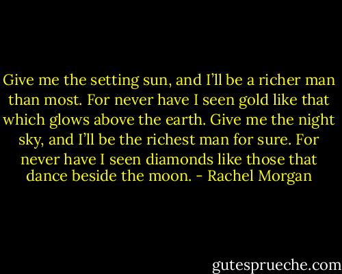 Give me the setting sun, and I’ll be a richer man than most. For never have I seen gold like that which glows above the earth. Give me the night sky, and I’ll be the richest man for sure. For never have I seen diamonds like those that dance beside the moon. - Rachel Morgan