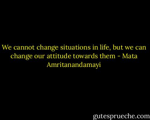 We cannot change situations in life, but we can change our attitude towards them - Mata Amritanandamayi