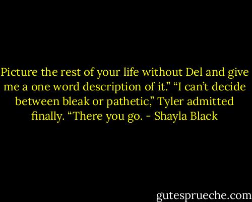 Picture the rest of your life without Del and give me a one word description of it.”<br />“I can’t decide between bleak or pathetic,” Tyler admitted finally. “There you go. - Shayla Black
