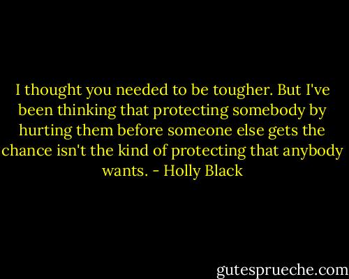 I thought you needed to be tougher. But I've been thinking that protecting somebody by hurting them before someone else gets the chance isn't the kind of protecting that anybody wants. - Holly Black