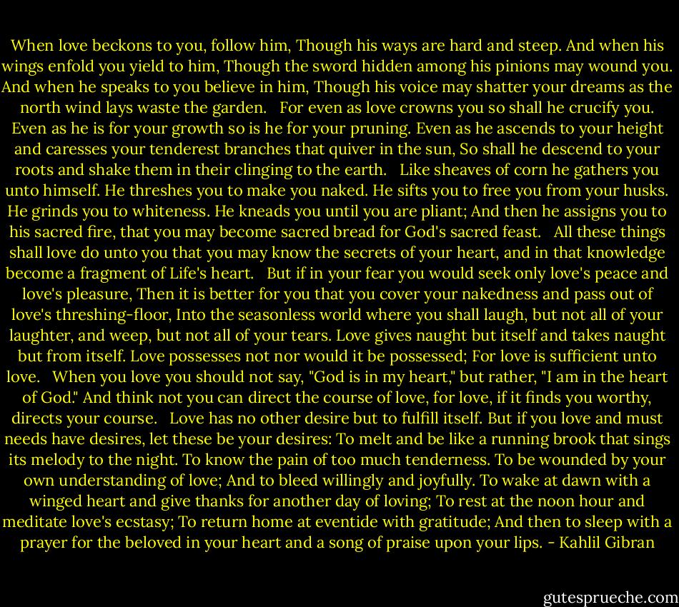 When love beckons to you, follow him,<br />Though his ways are hard and steep.<br />And when his wings enfold you yield to him,<br />Though the sword hidden among his pinions may wound you.<br />And when he speaks to you believe in him,<br />Though his voice may shatter your dreams<br />as the north wind lays waste the garden. <br /><br />For even as love crowns you so shall he crucify you. Even as he is for your growth so is he for your pruning.<br />Even as he ascends to your height and caresses your tenderest branches that quiver in the sun,<br />So shall he descend to your roots and shake them in their clinging to the earth. <br /><br />Like sheaves of corn he gathers you unto himself.<br />He threshes you to make you naked.<br />He sifts you to free you from your husks.<br />He grinds you to whiteness.<br />He kneads you until you are pliant;<br />And then he assigns you to his sacred fire, that you may become sacred bread for God's sacred feast. <br /><br />All these things shall love do unto you that you may know the secrets of your heart, and in that knowledge become a fragment of Life's heart. <br /><br />But if in your fear you would seek only love's peace and love's pleasure,<br />Then it is better for you that you cover your nakedness and pass out of love's threshing-floor,<br />Into the seasonless world where you shall laugh, but not all of your laughter, and weep, but not all of your tears.<br />Love gives naught but itself and takes naught but from itself.<br />Love possesses not nor would it be possessed;<br />For love is sufficient unto love. <br /><br />When you love you should not say, "God is in my heart," but rather, "I am in the heart of God."<br />And think not you can direct the course of love, for love, if it finds you worthy, directs your course. <br /><br />Love has no other desire but to fulfill itself.<br />But if you love and must needs have desires, let these be your desires:<br />To melt and be like a running brook that sings its melody to the night.<br />To know the pain of too much tenderness.<br />To be wounded by your own understanding of love;<br />And to bleed willingly and joyfully.<br />To wake at dawn with a winged heart and give thanks for another day of loving;<br />To rest at the noon hour and meditate love's ecstasy;<br />To return home at eventide with gratitude;<br />And then to sleep with a prayer for the beloved in your heart and a song of praise upon your lips. - Kahlil Gibran