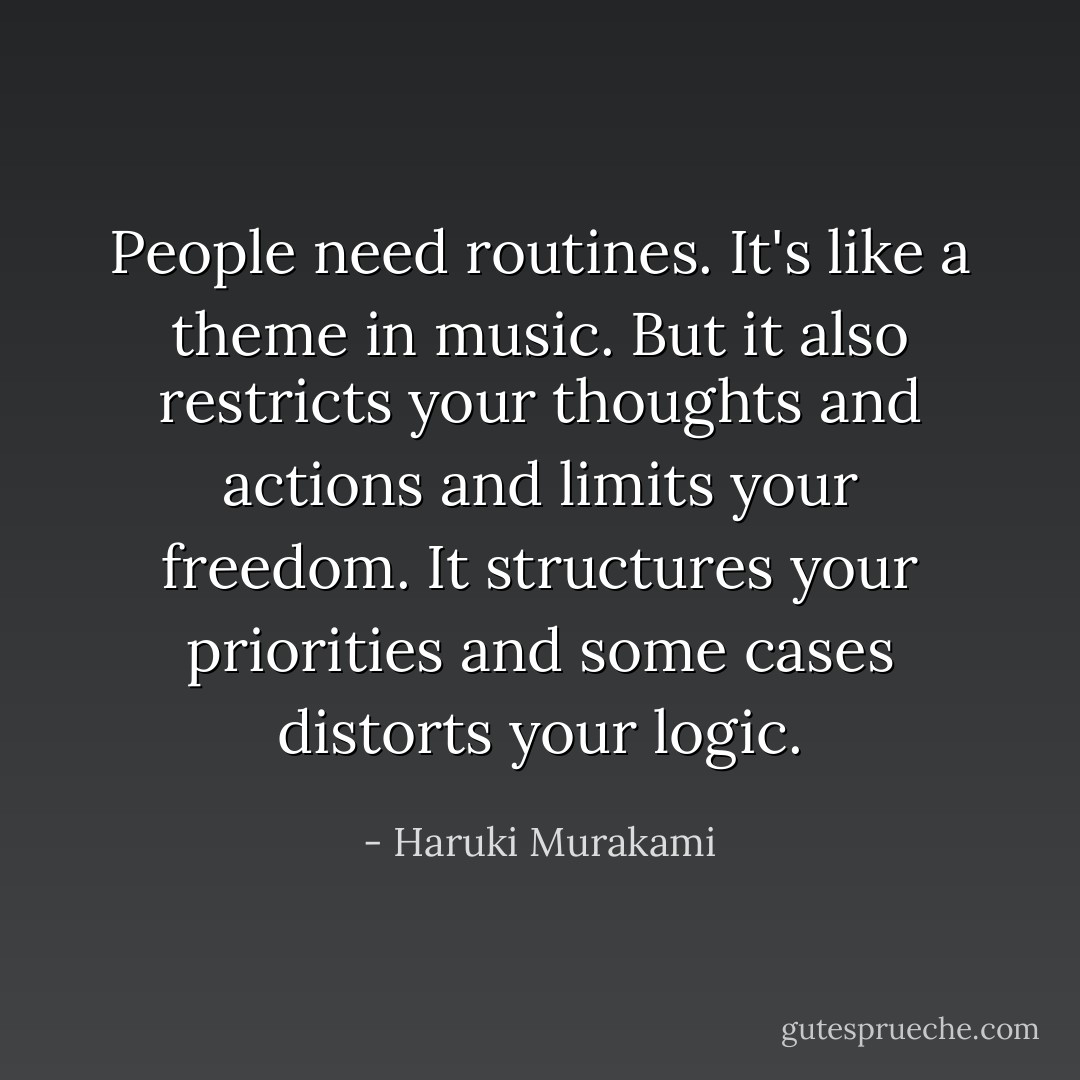 People need routines. It's like a theme in music. But it also restricts your thoughts and actions and limits your freedom. It structures your priorities and some cases distorts your logic. - Haruki Murakami