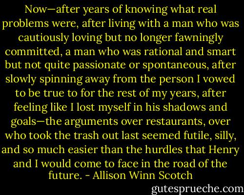 Now—after years of knowing what real problems were, after living with a man who was cautiously loving but no longer fawningly committed, a man who was rational and smart but not quite passionate or spontaneous, after slowly spinning away from the person I vowed to be true to for the rest of my years, after feeling like I lost myself in his shadows and goals—the arguments over restaurants, over who took the trash out last seemed futile, silly, and so much easier than the hurdles that Henry and I would come to face in the road of the future. - Allison Winn Scotch