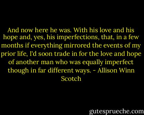 And now here he was. With his love and his hope and, yes, his imperfections, that, in a few months if everything mirrored the events of my prior life, I'd soon trade in for the love and hope of another man who was equally imperfect though in far different ways. - Allison Winn Scotch