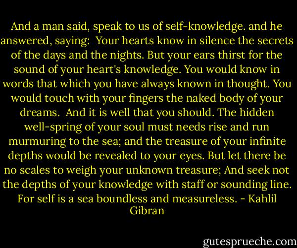 And a man said, speak to us of self-knowledge.<br />and he answered, saying:<br /><br />Your hearts know in silence the secrets of the days and the nights.<br />But your ears thirst for the sound of your heart's knowledge.<br />You would know in words that which you have always known in thought.<br />You would touch with your fingers the naked body of your dreams.<br /><br />And it is well that you should.<br />The hidden well-spring of your soul must needs rise and run murmuring to the sea;<br />and the treasure of your infinite depths would be revealed to your eyes.<br />But let there be no scales to weigh your unknown treasure;<br />And seek not the depths of your knowledge with staff or sounding line.<br />For self is a sea boundless and measureless. - Kahlil Gibran