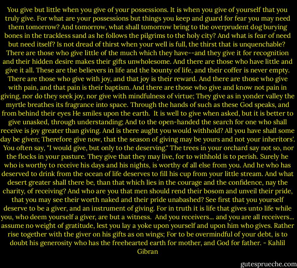 You give but little when you give of your possessions.<br />It is when you give of yourself that you truly give.<br />For what are your possessions but things you keep and guard for fear you may need them tomorrow?<br />And tomorrow, what shall tomorrow bring to the overprudent dog burying bones in the trackless sand as he follows the pilgrims to the holy city?<br />And what is fear of need but need itself?<br />Is not dread of thirst when your well is full, the thirst that is unquenchable?<br /><br />There are those who give little of the much which they have--and they give it for recognition and their hidden desire makes their gifts unwholesome.<br />And there are those who have little and give it all.<br />These are the believers in life and the bounty of life, and their coffer is never empty.<br />There are those who give with joy, and that joy is their reward.<br />And there are those who give with pain, and that pain is their baptism.<br />And there are those who give and know not pain in giving, nor do they seek joy, nor give with mindfulness of virtue;<br />They give as in yonder valley the myrtle breathes its fragrance into space.<br />Through the hands of such as these God speaks, and from behind their eyes He smiles upon the earth.<br /><br />It is well to give when asked, but it is better to give unasked, through understanding;<br />And to the open-handed the search for one who shall receive is joy greater than giving.<br />And is there aught you would withhold?<br />All you have shall some day be given;<br />Therefore give now, that the season of giving may be yours and not your inheritors'.<br /><br />You often say, "I would give, but only to the deserving."<br />The trees in your orchard say not so, nor the flocks in your pasture.<br />They give that they may live, for to withhold is to perish.<br />Surely he who is worthy to receive his days and his nights, is worthy of all else from you.<br />And he who has deserved to drink from the ocean of life deserves to fill his cup from your little stream.<br />And what desert greater shall there be, than that which lies in the courage and the confidence, nay the charity, of receiving?<br />And who are you that men should rend their bosom and unveil their pride, that you may see their worth naked and their pride unabashed?<br />See first that you yourself deserve to be a giver, and an instrument of giving.<br />For in truth it is life that gives unto life while you, who deem yourself a giver, are but a witness.<br /><br />And you receivers... and you are all receivers... assume no weight of gratitude, lest you lay a yoke upon yourself and upon him who gives.<br />Rather rise together with the giver on his gifts as on wings;<br />For to be overmindful of your debt, is to doubt his generosity who has the freehearted earth for mother, and God for father. - Kahlil Gibran