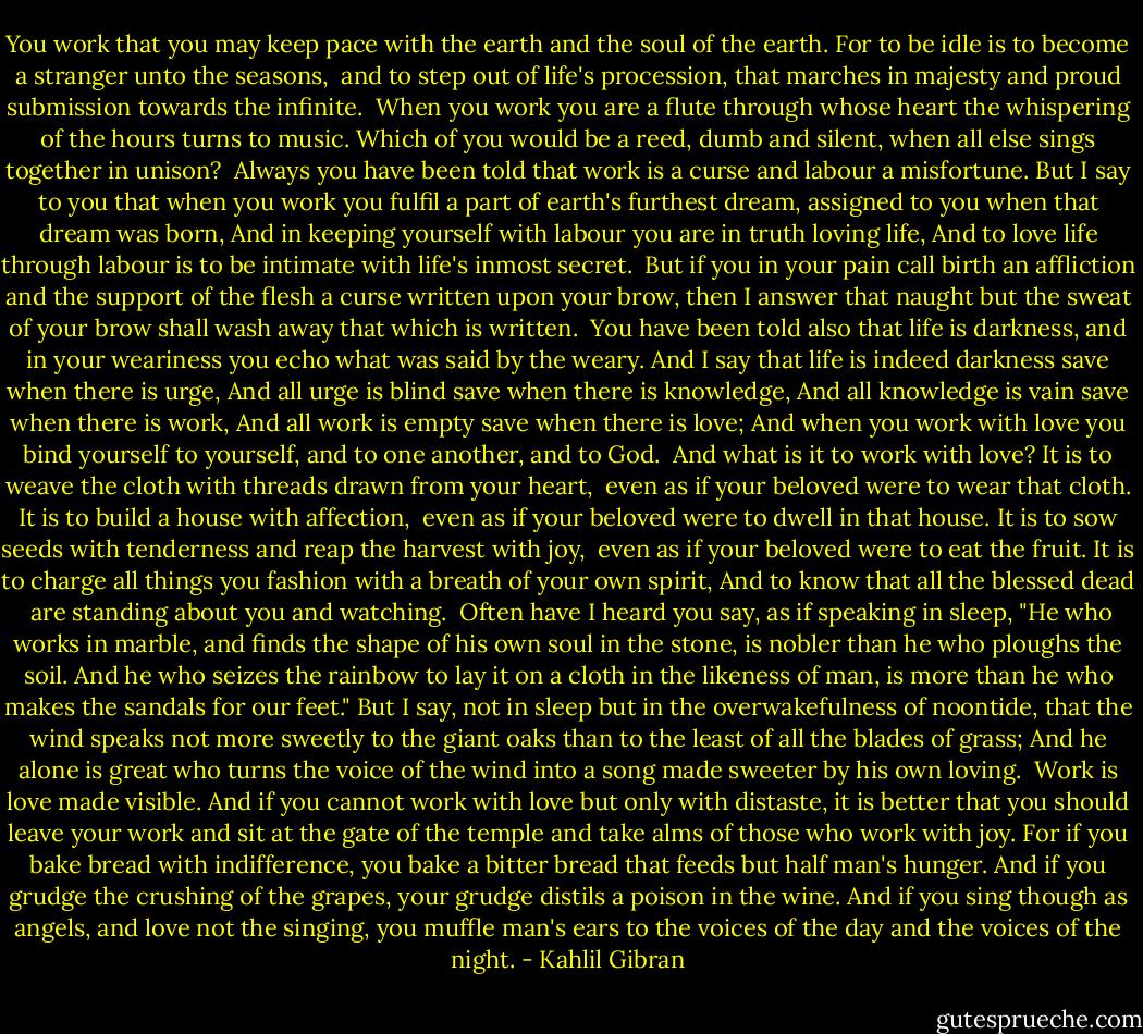 You work that you may keep pace with the earth and the soul of the earth.<br />For to be idle is to become a stranger unto the seasons, <br />and to step out of life's procession, that marches in majesty and proud submission towards the infinite.<br /><br />When you work you are a flute through whose heart the whispering of the hours turns to music.<br />Which of you would be a reed, dumb and silent, when all else sings together in unison?<br /><br />Always you have been told that work is a curse and labour a misfortune.<br />But I say to you that when you work you fulfil a part of earth's furthest dream, assigned to you when that dream was born,<br />And in keeping yourself with labour you are in truth loving life,<br />And to love life through labour is to be intimate with life's inmost secret.<br /><br />But if you in your pain call birth an affliction and the support of the flesh a curse written upon your brow, then I answer that naught but the sweat of your brow shall wash away that which is written.<br /><br />You have been told also that life is darkness, and in your weariness you echo what was said by the weary.<br />And I say that life is indeed darkness save when there is urge,<br />And all urge is blind save when there is knowledge,<br />And all knowledge is vain save when there is work,<br />And all work is empty save when there is love;<br />And when you work with love you bind yourself to yourself, and to one another, and to God.<br /><br />And what is it to work with love?<br />It is to weave the cloth with threads drawn from your heart, <br />even as if your beloved were to wear that cloth.<br />It is to build a house with affection, <br />even as if your beloved were to dwell in that house.<br />It is to sow seeds with tenderness and reap the harvest with joy, <br />even as if your beloved were to eat the fruit.<br />It is to charge all things you fashion with a breath of your own spirit,<br />And to know that all the blessed dead <br />are standing about you and watching.<br /><br />Often have I heard you say, as if speaking in sleep, "He who works in marble, and finds the shape of his own soul in the stone, is nobler than he who ploughs the soil.<br />And he who seizes the rainbow to lay it on a cloth in the likeness of man, is more than he who makes the sandals for our feet."<br />But I say, not in sleep but in the overwakefulness of noontide, that the wind speaks not more sweetly to the giant oaks than to the least of all the blades of grass;<br />And he alone is great who turns the voice of the wind into a song made sweeter by his own loving.<br /><br />Work is love made visible.<br />And if you cannot work with love but only with distaste, it is better that you should leave your work and sit at the gate of the temple and take alms of those who work with joy.<br />For if you bake bread with indifference, you bake a bitter bread that feeds but half man's hunger.<br />And if you grudge the crushing of the grapes, your grudge distils a poison in the wine.<br />And if you sing though as angels, and love not the singing, you muffle man's ears to the voices of the day and the voices of the night. - Kahlil Gibran