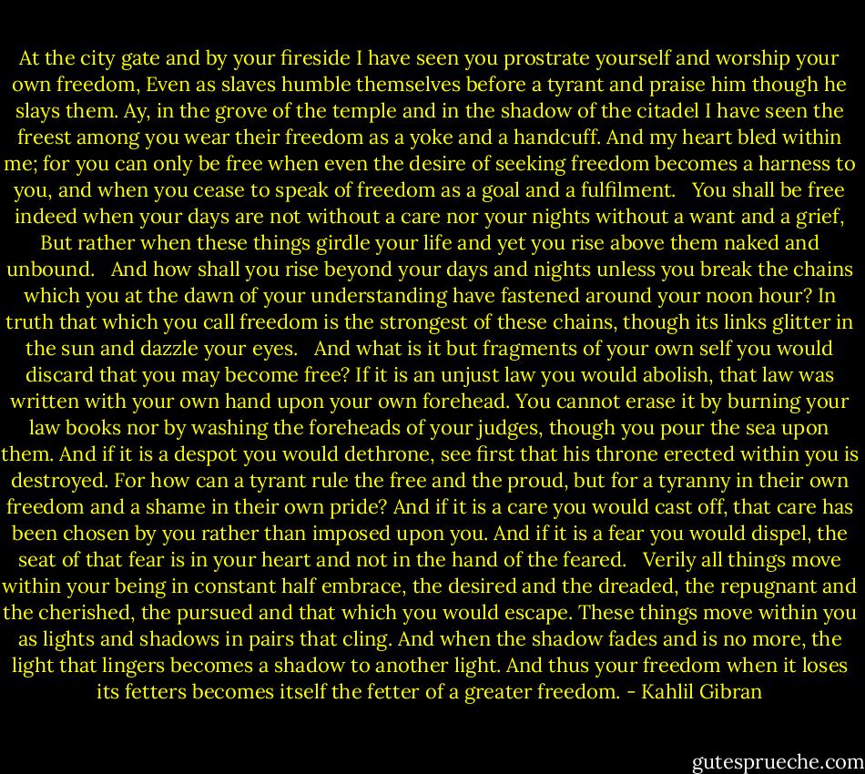 At the city gate and by your fireside I have seen you prostrate yourself and worship your own freedom,<br />Even as slaves humble themselves before a tyrant and praise him though he slays them.<br />Ay, in the grove of the temple and in the shadow of the citadel I have seen the freest among you wear their freedom as a yoke and a handcuff.<br />And my heart bled within me; for you can only be free when even the desire of seeking freedom becomes a harness to you, and when you cease to speak of freedom as a goal and a fulfilment.<br /><br /><br />You shall be free indeed when your days are not without a care nor your nights without a want and a grief,<br />But rather when these things girdle your life and yet you rise above them naked and unbound.<br /><br /><br />And how shall you rise beyond your days and nights unless you break the chains which you at the dawn of your understanding have fastened around your noon hour?<br />In truth that which you call freedom is the strongest of these chains, though its links glitter in the sun and dazzle your eyes.<br /><br /><br />And what is it but fragments of your own self you would discard that you may become free?<br />If it is an unjust law you would abolish, that law was written with your own hand upon your own forehead.<br />You cannot erase it by burning your law books nor by washing the foreheads of your judges, though you pour the sea upon them.<br />And if it is a despot you would dethrone, see first that his throne erected within you is destroyed.<br />For how can a tyrant rule the free and the proud, but for a tyranny in their own freedom and a shame in their own pride?<br />And if it is a care you would cast off, that care has been chosen by you rather than imposed upon you.<br />And if it is a fear you would dispel, the seat of that fear is in your heart and not in the hand of the feared.<br /><br /><br />Verily all things move within your being in constant half embrace, the desired and the dreaded, the repugnant and the cherished, the pursued and that which you would escape.<br />These things move within you as lights and shadows in pairs that cling.<br />And when the shadow fades and is no more, the light that lingers becomes a shadow to another light.<br />And thus your freedom when it loses its fetters becomes itself the fetter of a greater freedom. - Kahlil Gibran