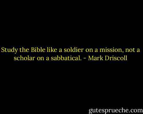 Study the Bible like a soldier on a mission, not a scholar on a sabbatical. - Mark Driscoll