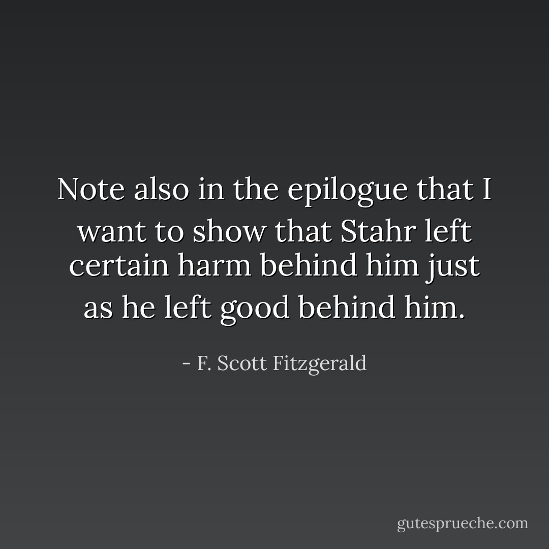 Note also in the epilogue that I want to show that Stahr left certain harm behind him just as he left good behind him. - F. Scott Fitzgerald