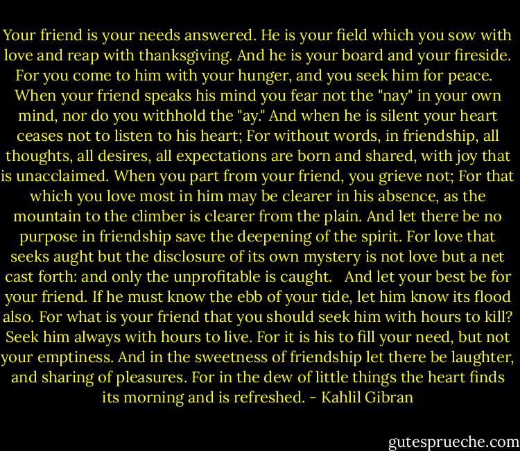 Your friend is your needs answered.<br />He is your field which you sow with love and reap with thanksgiving.<br />And he is your board and your fireside.<br />For you come to him with your hunger, and you seek him for peace.<br /><br /><br />When your friend speaks his mind you fear not the "nay" in your own mind, nor do you withhold the "ay."<br />And when he is silent your heart ceases not to listen to his heart;<br />For without words, in friendship, all thoughts, all desires, all expectations are born and shared, with joy that is unacclaimed.<br />When you part from your friend, you grieve not;<br />For that which you love most in him may be clearer in his absence, as the mountain to the climber is clearer from the plain.<br />And let there be no purpose in friendship save the deepening of the spirit.<br />For love that seeks aught but the disclosure of its own mystery is not love but a net cast forth: and only the unprofitable is caught.<br /><br /><br />And let your best be for your friend.<br />If he must know the ebb of your tide, let him know its flood also.<br />For what is your friend that you should seek him with hours to kill?<br />Seek him always with hours to live.<br />For it is his to fill your need, but not your emptiness.<br />And in the sweetness of friendship let there be laughter, and sharing of pleasures.<br />For in the dew of little things the heart finds its morning and is refreshed. - Kahlil Gibran