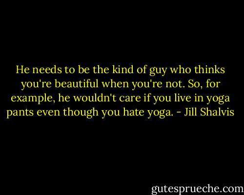 He needs to be the kind of guy who thinks you're beautiful when you're not. So, for example, he wouldn't care if you live in yoga pants even though you hate yoga. - Jill Shalvis