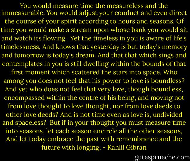 You would measure time the measureless and the immeasurable.<br />You would adjust your conduct and even direct the course of your spirit according to hours and seasons.<br />Of time you would make a stream upon whose bank you would sit and watch its flowing.<br /><br />Yet the timeless in you is aware of life's timelessness,<br />And knows that yesterday is but today's memory and tomorrow is today's dream.<br />And that that which sings and contemplates in you is still dwelling within the bounds of that first moment which scattered the stars into space.<br />Who among you does not feel that his power to love is boundless?<br />And yet who does not feel that very love, though boundless, encompassed within the centre of his being, and moving not from love thought to love thought, nor from love deeds to other love deeds?<br />And is not time even as love is, undivided and spaceless?<br /><br />But if in your thought you must measure time into seasons, let each season encircle all the other seasons,<br />And let today embrace the past with remembrance and the future with longing. - Kahlil Gibran
