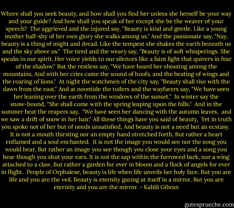 Where shall you seek beauty, and how shall you find her unless she herself be your way and your guide?<br />And how shall you speak of her except she be the weaver of your speech?<br /><br />The aggrieved and the injured say, "Beauty is kind and gentle.<br />Like a young mother half-shy of her own glory she walks among us."<br />And the passionate say, "Nay, beauty is a thing of might and dread.<br />Like the tempest she shakes the earth beneath us and the sky above us."<br /><br />The tired and the weary say, "Beauty is of soft whisperings. She speaks in our spirit.<br />Her voice yields to our silences like a faint light that quivers in fear of the shadow."<br />But the restless say, "We have heard her shouting among the mountains,<br />And with her cries came the sound of hoofs, and the beating of wings and the roaring of lions."<br /><br />At night the watchmen of the city say, "Beauty shall rise with the dawn from the east."<br />And at noontide the toilers and the wayfarers say,<br />"We have seen her leaning over the earth from the windows of the sunset."<br /><br />In winter say the snow-bound, "She shall come with the spring leaping upon the hills." <br />And in the summer heat the reapers say, <br />"We have seen her dancing with the autumn leaves, <br />and we saw a drift of snow in her hair."<br />All these things have you said of beauty, <br />Yet in truth you spoke not of her but of needs unsatisfied,<br />And beauty is not a need but an ecstasy. <br />It is not a mouth thirsting nor an empty hand stretched forth,<br />But rather a heart enflamed and a soul enchanted.<br /><br />It is not the image you would see nor the song you would hear,<br />But rather an image you see though you close your eyes and a song you hear though you shut your ears.<br />It is not the sap within the furrowed bark, nor a wing attached to a claw,<br />But rather a garden for ever in bloom and a flock of angels for ever in flight.<br /><br />People of Orphalese, beauty is life when life unveils her holy face.<br />But you are life and you are the veil.<br />Beauty is eternity gazing at itself in a mirror.<br />But you are eternity and you are the mirror. - Kahlil Gibran