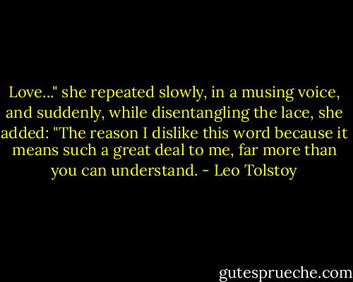 Love..." she repeated slowly, in a musing voice, and suddenly, while disentangling the lace, she added: "The reason I dislike this word because it means such a great deal to me, far more than you can understand. - Leo Tolstoy