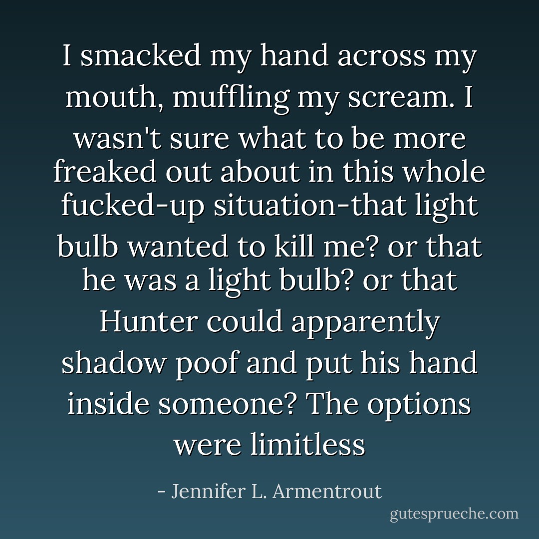I smacked my hand across my mouth, muffling my scream. I wasn't sure what to be more freaked out about in this whole fucked-up situation-that light bulb wanted to kill me? or that he was a light bulb? or that Hunter could apparently shadow poof and put his hand inside someone? The options were limitless - Jennifer L. Armentrout