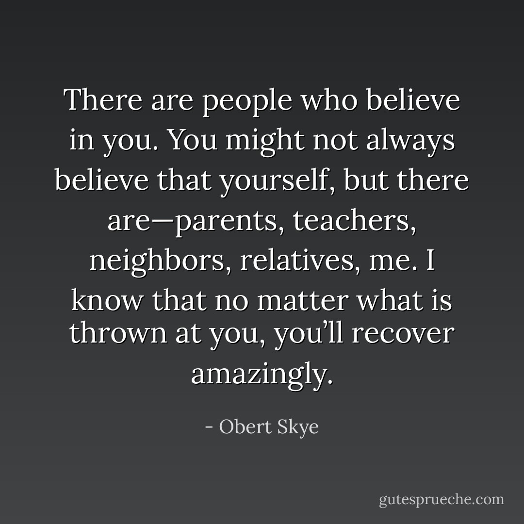 There are people who believe in you. You might not always believe that yourself, but there are—parents, teachers, neighbors, relatives, me. I know that no matter what is thrown at you, you’ll recover amazingly. - Obert Skye