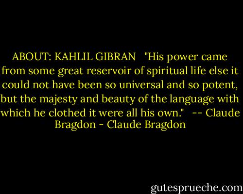 ABOUT: KAHLIL GIBRAN <br /><br />"His power came from some great reservoir of spiritual life else it could not have been so universal and so potent, but the majesty and beauty of the language with which he clothed it were all his own." <br /><br />-- Claude Bragdon - Claude Bragdon