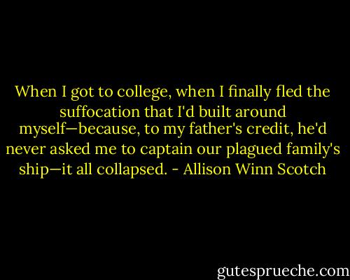 When I got to college, when I finally fled the suffocation that I'd built around myself—because, to my father's credit, he'd never asked me to captain our plagued family's ship—it all collapsed. - Allison Winn Scotch