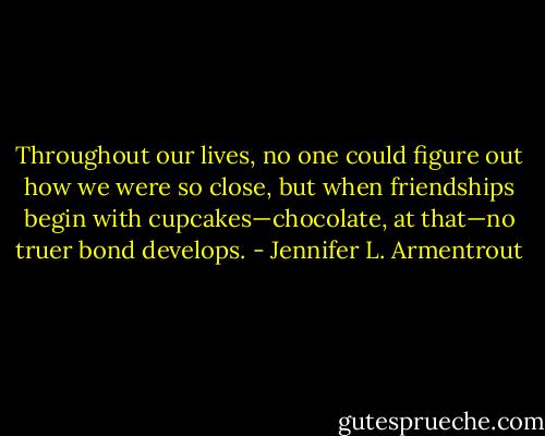 Throughout our lives, no one could figure out how we were so close, but when friendships begin with cupcakes—chocolate, at that—no truer bond develops. - Jennifer L. Armentrout