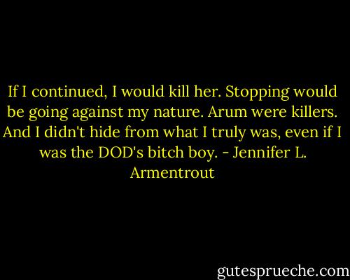 If I continued, I would kill her. Stopping would be going against my nature. Arum were killers. And I didn't hide from what I truly was, even if I was the DOD's bitch boy. - Jennifer L. Armentrout
