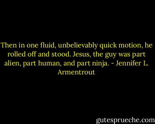Then in one fluid, unbelievably quick motion, he rolled off and stood. Jesus, the guy was part alien, part human, and part ninja. - Jennifer L. Armentrout
