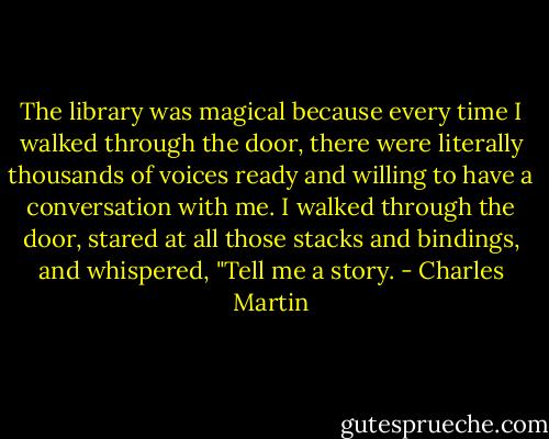 The library was magical because every time I walked through the door, there were literally thousands of voices ready and willing to have a conversation with me. I walked through the door, stared at all those stacks and bindings, and whispered, "Tell me a story. - Charles Martin