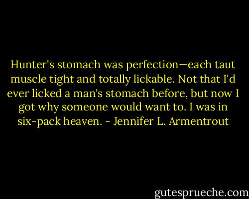 Hunter's stomach was perfection—each taut muscle tight and totally lickable. Not that I'd ever licked a man's stomach before, but now I got why someone would want to. I was in six-pack heaven. - Jennifer L. Armentrout