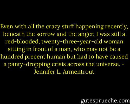 Even with all the crazy stuff happening recently, beneath the sorrow and the anger, I was still a red-blooded, twenty-three-year-old woman sitting in front of a man, who may not be a hundred precent human but had to have caused a panty-dropping crisis across the universe. - Jennifer L. Armentrout