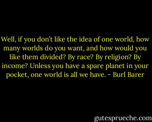 Well, if you don’t like the idea of one world, how many worlds do you want, and how would you like them divided? By race? By religion? By income? Unless you have a spare planet in your pocket, one world is all we have. - Burl Barer