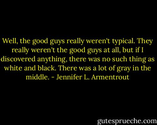 Well, the good guys really weren't typical. They really weren't the good guys at all, but if I discovered anything, there was no such thing as white and black. There was a lot of gray in the middle. - Jennifer L. Armentrout
