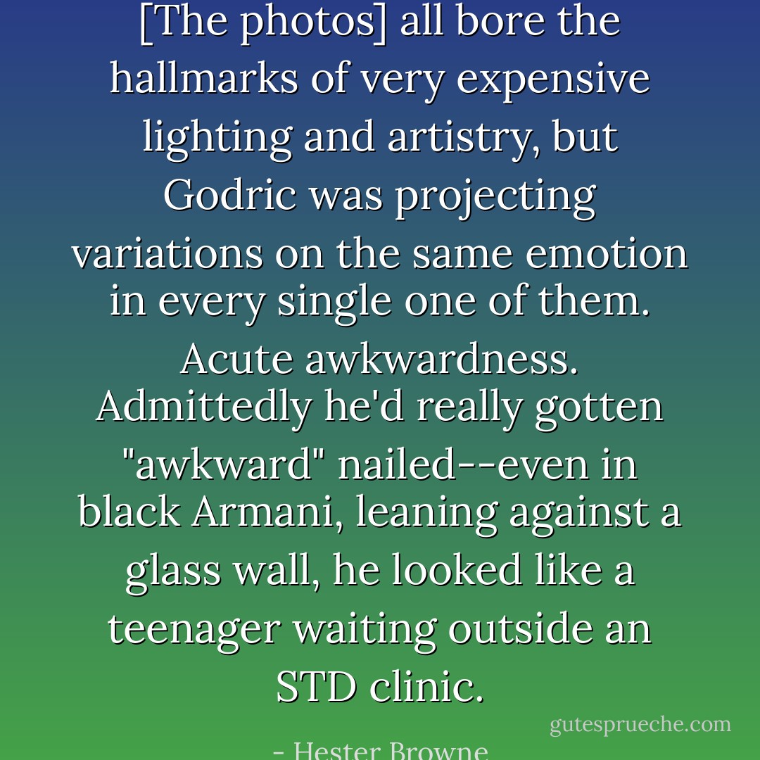 [The photos] all bore the hallmarks of very expensive lighting and artistry, but Godric was projecting variations on the same emotion in every single one of them. Acute awkwardness.<br />Admittedly he'd really gotten "awkward" nailed--even in black Armani, leaning against a glass wall, he looked like a teenager waiting outside an STD clinic. - Hester Browne