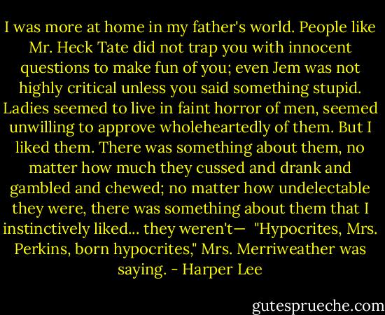 I was more at home in my father's world. People like Mr. Heck Tate did not trap you with innocent questions to make fun of you; even Jem was not highly critical unless you said something stupid. Ladies seemed to live in faint horror of men, seemed unwilling to approve wholeheartedly of them. But I liked them. There was something about them, no matter how much they cussed and drank and gambled and chewed; no matter how undelectable they were, there was something about them that I instinctively liked... they weren't—<br /><br />"Hypocrites, Mrs. Perkins, born hypocrites," Mrs. Merriweather was saying. - Harper Lee