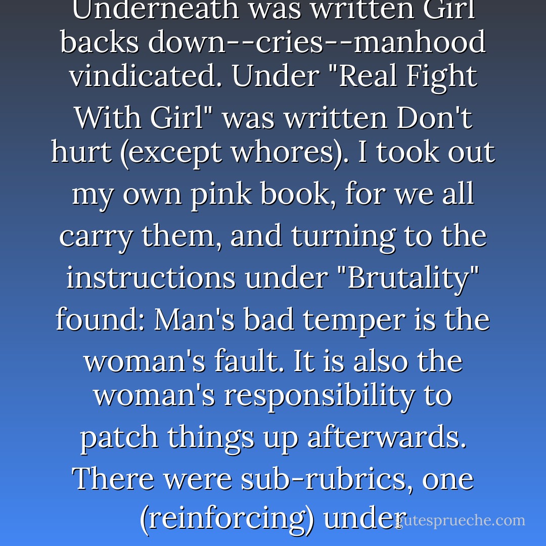 The little blue book was rattling around in my purse. I took it out and turned to the last thing he had said ("You stupid broad et cetera). Underneath was written <i>Girl backs down--cries--manhood vindicated.</i> Under "Real Fight With Girl" was written <i>Don't hurt (except whores)</i>. I took out my own pink book, for we all carry them, and turning to the instructions under "Brutality" found:<br /><i>Man's bad temper is the woman's fault. It is also the woman's responsibility to patch things up afterwards.</i><br />There were sub-rubrics, one (reinforcing) under "Management" and one (exceptional) under "Martyrdom." Everything in my book begins with an M. - Joanna Russ