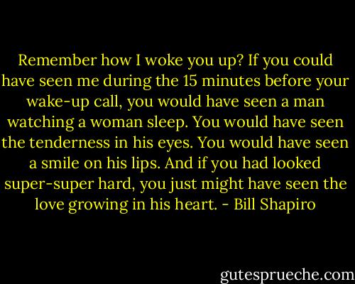 Remember how I woke you up? If you could have seen me during the 15 minutes before your wake-up call, you would have seen a man watching a woman sleep. You would have seen the tenderness in his eyes. You would have seen a smile on his lips. And if you had looked super-super hard, you just might have seen the love growing in his heart. - Bill Shapiro