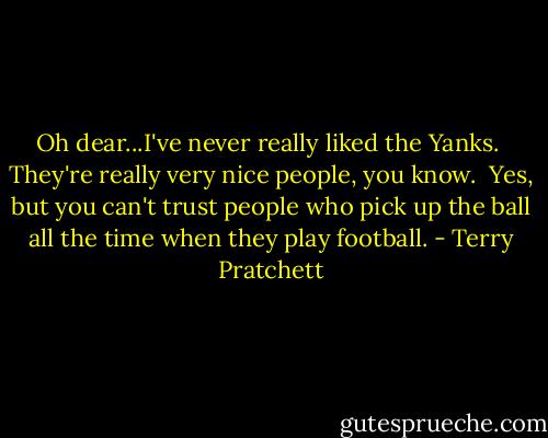 Oh dear...I've never really liked the Yanks.<br /><br />They're really very nice people, you know.<br /><br />Yes, but you can't trust people who pick up the ball all the time when they play football. - Terry Pratchett