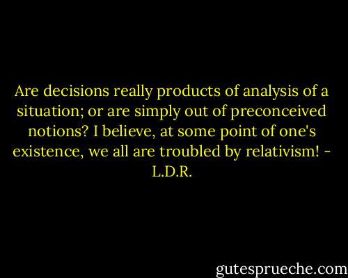 Are decisions really products of analysis of a situation; or are simply out of preconceived notions? I believe, at some point of one's existence, we all are troubled by relativism! - L.D.R.