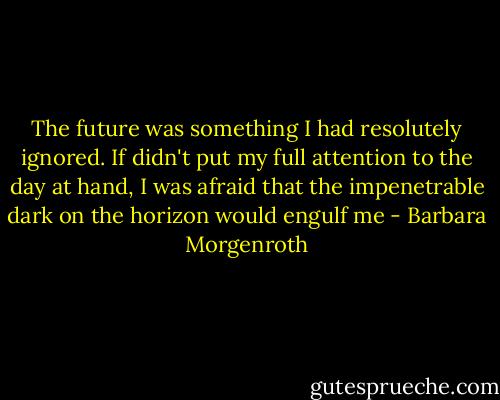 The future was something I had resolutely ignored. If didn't put my full attention to the day at hand, I was afraid that the impenetrable dark on the horizon would engulf me - Barbara Morgenroth