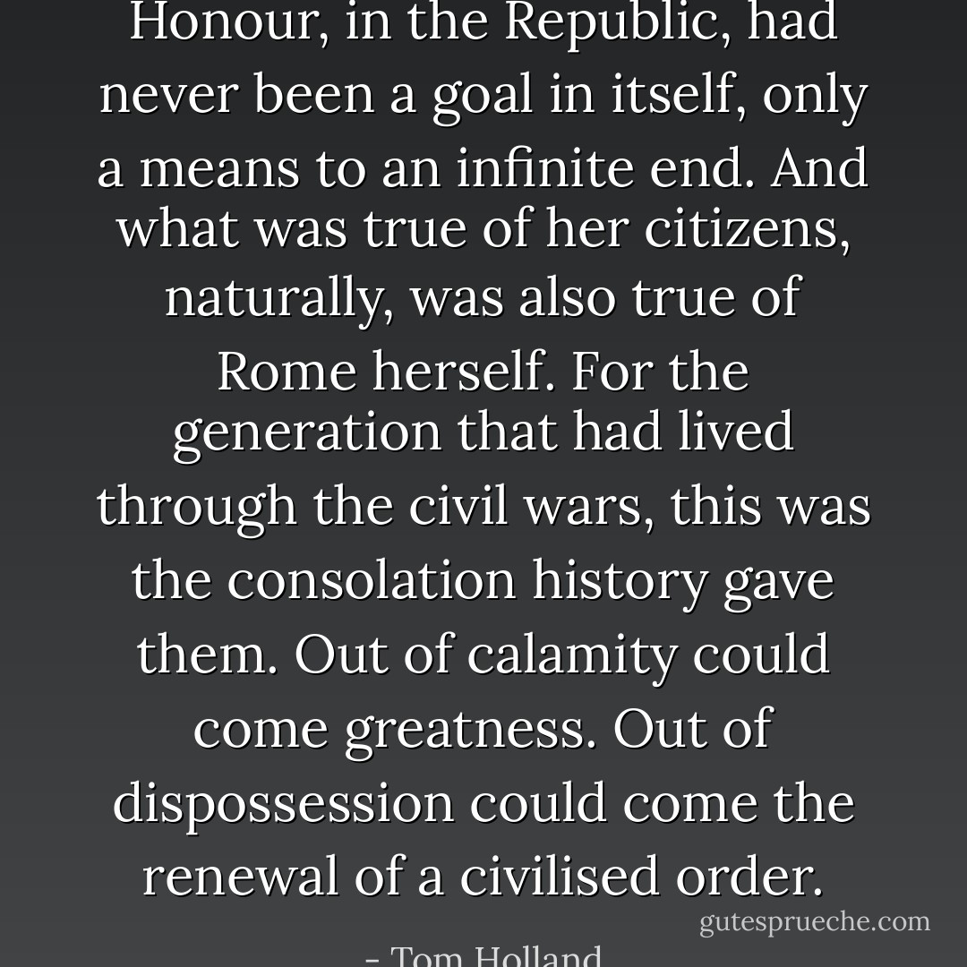 Honour, in the Republic, had never been a goal in itself, only a means to an infinite end. And what was true of her citizens, naturally, was also true of Rome herself. For the generation that had lived through the civil wars, this was the consolation history gave them. Out of calamity could come greatness. Out of dispossession could come the renewal of a civilised order. - Tom Holland