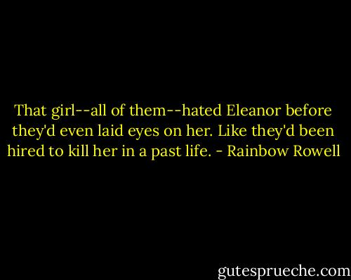That girl--all of them--hated Eleanor before they'd even laid eyes on her. Like they'd been hired to kill her in a past life. - Rainbow Rowell