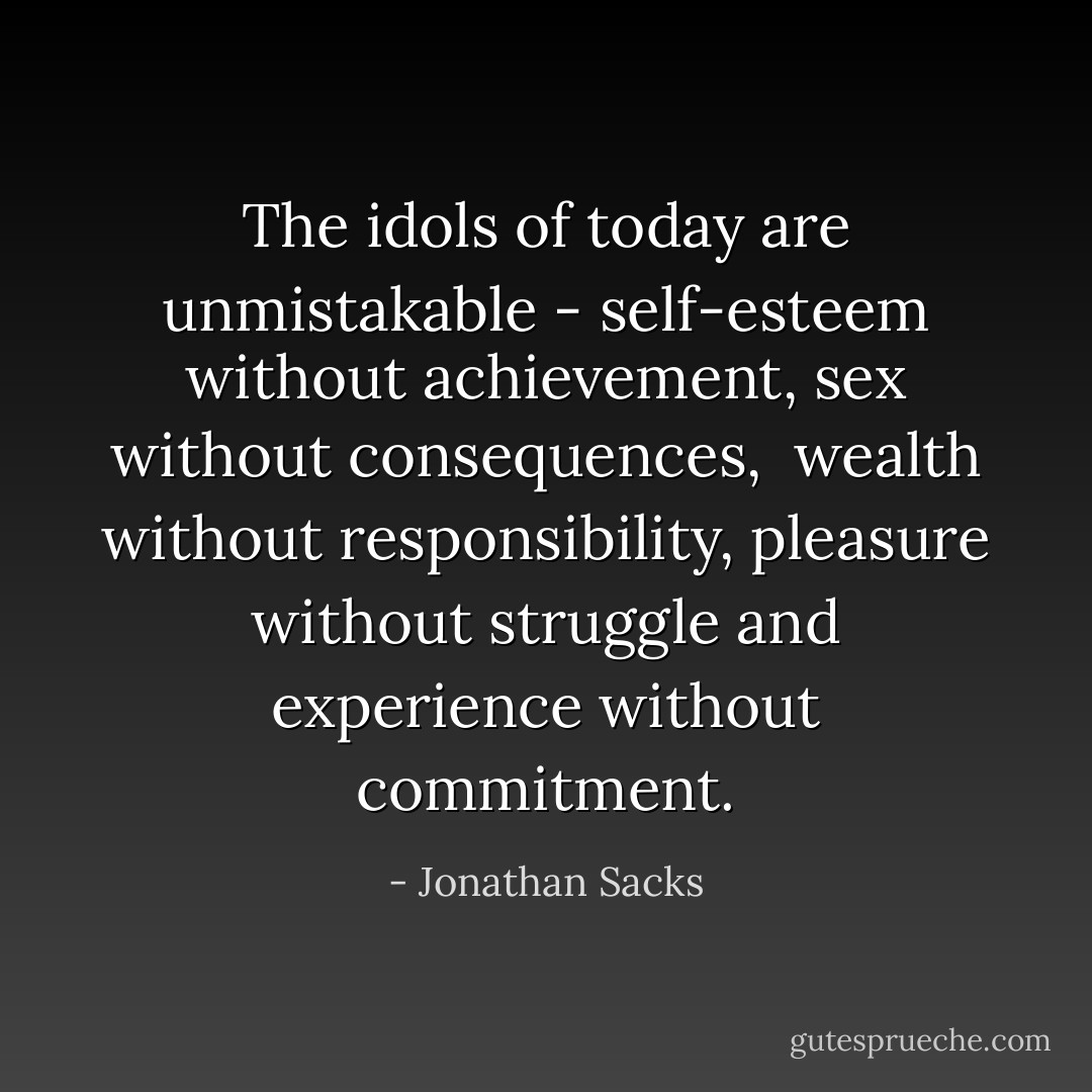 The idols of today are unmistakable -<br />self-esteem without achievement,<br />sex without consequences, <br />wealth without responsibility,<br />pleasure without struggle and<br />experience without commitment. - Jonathan Sacks