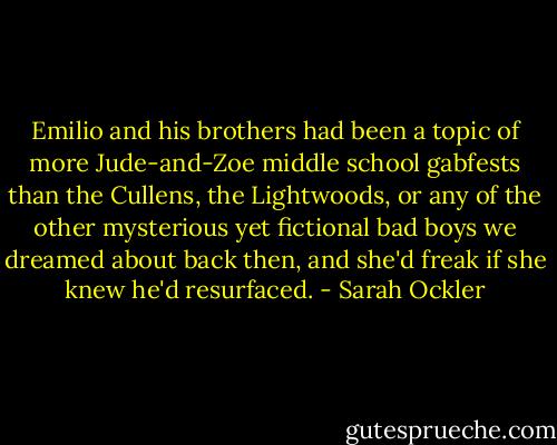 Emilio and his brothers had been a topic of more Jude-and-Zoe middle school gabfests than the Cullens, the Lightwoods, or any of the other mysterious yet fictional bad boys we dreamed about back then, and she'd freak if she knew he'd resurfaced. - Sarah Ockler